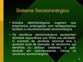 Sistema Serotoninérgico Estudos eletrofisiológicos sugerem que tratamentos prolongados com antidepressivos facilitam a neurotransmissão serotoninérgica. Os neurônios serotoninérgicos apresentam atividade espontânea que limita sua atividade. O aumento da atividade neuronal leva a aumento local de liberação de serotonina por dendritos ou axônios colaterais, a qual, atuando em auto-receptores, inibiria os neurônios serotoninérgicos.  