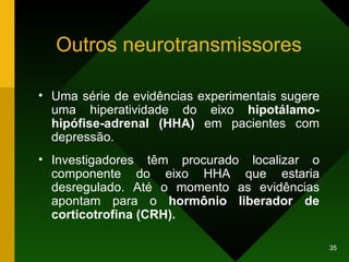 Outros neurotransmissores Uma série de evidências experimentais sugere uma hiperatividade do eixo  hipotálamo-hipófise-adrenal (HHA)  em pacientes com depressão.  Investigadores têm procurado localizar o componente do eixo HHA que estaria desregulado. Até o momento as evidências apontam para o  hormônio liberador de corticotrofina (CRH).   