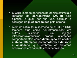O CRH liberado por esses neurônios estimula a liberação de  corticotrofina (ACTH)  pela hipófise, a qual, por sua vez, estimula a secreção de  glicocorticóides  pela adrenal. Além de estimular a secreção de ACTH, o CRH também atua como neurotransmissor em outros sistemas. Sua injeção intracerebroventricular produz alterações comportamentais como  diminuição de apetite e libido, alterações psicomotoras e de sono e ansiedade , que lembram os sintomas observados em pacientes com depressão. 