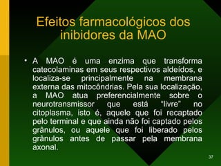 Efeitos farmacológicos dos inibidores da MAO A MAO é uma enzima que transforma catecolaminas em seus respectivos aldeídos, e localiza-se principalmente na membrana externa das mitocôndrias. Pela sua localização, a MAO atua preferencialmente sobre o neurotransmissor que está “livre” no citoplasma, isto é, aquele que foi recaptado pelo terminal e que ainda não foi captado pelos grânulos, ou aquele que foi liberado pelos grânulos antes de passar pela membrana axonal. 