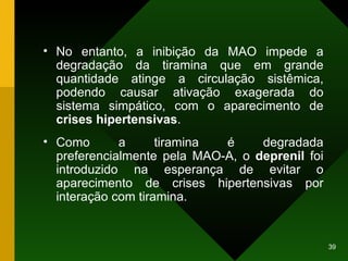 No entanto, a inibição da MAO impede a degradação da tiramina que em grande quantidade atinge a circulação sistêmica, podendo causar ativação exagerada do sistema simpático, com o aparecimento de  crises hipertensivas .  Como a tiramina é degradada preferencialmente pela MAO-A, o  deprenil  foi introduzido na esperança de evitar o aparecimento de crises hipertensivas por interação com tiramina.  