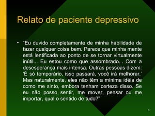 Relato de paciente depressivo “ Eu duvido completamente de minha habilidade de fazer qualquer coisa bem. Parece que minha mente está lentificada ao ponto de se tornar virtualmente inútil... Eu estou como que assombrado... Com a desesperança mais intensa. Outras pessoas dizem: ‘É só temporário, isso passará, você irá melhorar.’ Mas naturalmente, eles não têm a mínima idéia de como me sinto, embora tenham certeza disso. Se eu não posso sentir, me mover, pensar ou me importar, qual o sentido de tudo?” 