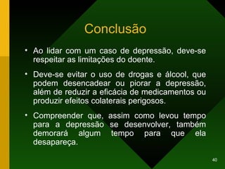 Conclusão Ao lidar com um caso de depressão, deve-se respeitar as limitações do doente.  Deve-se evitar o uso de drogas e álcool, que podem desencadear ou piorar a depressão, além de reduzir a eficácia de medicamentos ou produzir efeitos colaterais perigosos. Compreender que, assim como levou tempo para a depressão se desenvolver, também demorará algum tempo para que ela desapareça. 