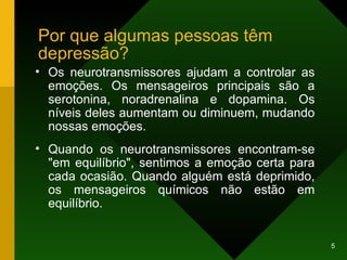 Por que algumas pessoas têm depressão? Os neurotransmissores ajudam a controlar as emoções. Os mensageiros principais são a serotonina, noradrenalina e dopamina. Os níveis deles aumentam ou diminuem, mudando nossas emoções.  Quando os neurotransmissores encontram-se "em equilíbrio", sentimos a emoção certa para cada ocasião. Quando alguém está deprimido, os mensageiros químicos não estão em equilíbrio.  