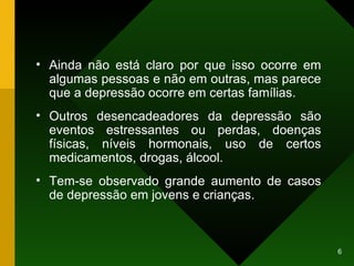 Ainda não está claro por que isso ocorre em algumas pessoas e não em outras, mas parece que a depressão ocorre em certas famílias. Outros desencadeadores da depressão são  eventos estressantes ou perdas, doenças físicas, níveis hormonais, uso de certos medicamentos, drogas, álcool. Tem-se observado grande aumento de casos de depressão em jovens e crianças. 