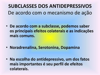 SUBCLASSES DOS ANTIDEPRESSIVOS
 De acordo com o mecanismo de ação

• De acordo com a subclasse, podemos saber
  os principais efeitos colaterais e as indicações
  mais comuns.

• Noradrenalina, Serotonina, Dopamina

• Na escolha do antidepressivo, um dos fatos
  mais importantes é seu perfil de efeitos
  colaterais.
 