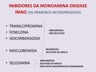 INIBIDORES DA MONOAMINA OXIDASE
    IMAO (OS PRIMEIROS ANTIDEPRESSIVOS)

• TRANILCIPROMINA
                       IRREVERSÍVEIS
• FENELZINA            NÃO SELETIVOS

• ISOCARBOXAZIDA

• MOCLOBEMIDA        REVERSÍVEIS
                     SELETIVOS DA MAO-A


                IRREVERSÍVEIS
• SELEGININA    SELETIVOS DA MAO-B
                SEM EFEITO ANTIDEPRESSIVO (PARKINSON)
 