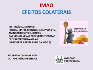 IMAO
           EFEITOS COLATERAIS

RESTRIÇÃO ALIMENTAR:
(QUEIJO, VINHO, CHOCOLATE, CERVEJA,ETC.)
AMINOÁCIDOS PRECURSORES
DAS MONOAMINAS PODEM DESENCADEAR
CRISE HIPERTENSIVA GRAVE
(INIBIDORES IRREVERSÍVEIS DA MAO A)




PROIBIDO COMBINAR COM
OUTROS ANTIDEPRESSIVOS                     OVERDOSE
                                           PODE SER FATAL
 