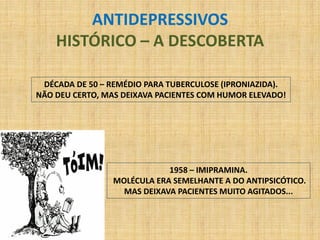 ANTIDEPRESSIVOS
    HISTÓRICO – A DESCOBERTA

 DÉCADA DE 50 – REMÉDIO PARA TUBERCULOSE (IPRONIAZIDA).
NÃO DEU CERTO, MAS DEIXAVA PACIENTES COM HUMOR ELEVADO!




                            1958 – IMIPRAMINA.
                MOLÉCULA ERA SEMELHANTE A DO ANTIPSICÓTICO.
                  MAS DEIXAVA PACIENTES MUITO AGITADOS...
 