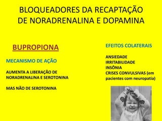 BLOQUEADORES DA RECAPTAÇÃO
    DE NORADRENALINA E DOPAMINA

  BUPROPIONA                 EFEITOS COLATERAIS

                             ANSIEDADE
MECANISMO DE AÇÃO            IRRITABILIDADE
                             INSÔNIA
AUMENTA A LIBERAÇÃO DE       CRISES CONVULSIVAS (em
NORADRENALINA E SEROTONINA   pacientes com neuropatia)

MAS NÃO DE SEROTONINA
 