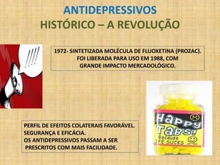 ANTIDEPRESSIVOS
     HISTÓRICO – A REVOLUÇÃO

          1972- SINTETIZADA MOLÉCULA DE FLUOXETINA (PROZAC).
                   FOI LIBERADA PARA USO EM 1988, COM
                    GRANDE IMPACTO MERCADOLÓGICO.




PERFIL DE EFEITOS COLATERAIS FAVORÁVEL.
SEGURANÇA E EFICÁCIA.
OS ANTIDEPRESSIVOS PASSAM A SER
PRESCRITOS COM MAIS FACILIDADE.
 