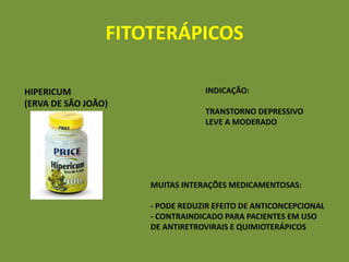 FITOTERÁPICOS

HIPERICUM                        INDICAÇÃO:
(ERVA DE SÃO JOÃO)
                                 TRANSTORNO DEPRESSIVO
                                 LEVE A MODERADO




                     MUITAS INTERAÇÕES MEDICAMENTOSAS:

                     - PODE REDUZIR EFEITO DE ANTICONCEPCIONAL
                     - CONTRAINDICADO PARA PACIENTES EM USO
                     DE ANTIRETROVIRAIS E QUIMIOTERÁPICOS
 