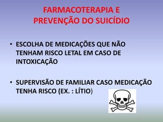 FARMACOTERAPIA E
      PREVENÇÃO DO SUICÍDIO

• ESCOLHA DE MEDICAÇÕES QUE NÃO
  TENHAM RISCO LETAL EM CASO DE
  INTOXICAÇÃO

• SUPERVISÃO DE FAMILIAR CASO MEDICAÇÃO
  TENHA RISCO (EX. : LÍTIO)
 