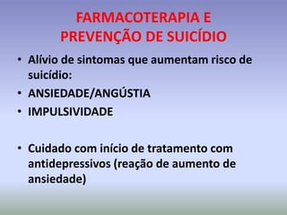 FARMACOTERAPIA E
       PREVENÇÃO DE SUICÍDIO
• Alívio de sintomas que aumentam risco de
  suicídio:
• ANSIEDADE/ANGÚSTIA
• IMPULSIVIDADE

• Cuidado com início de tratamento com
  antidepressivos (reação de aumento de
  ansiedade)
 
