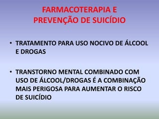 FARMACOTERAPIA E
      PREVENÇÃO DE SUICÍDIO

• TRATAMENTO PARA USO NOCIVO DE ÁLCOOL
  E DROGAS

• TRANSTORNO MENTAL COMBINADO COM
  USO DE ÁLCOOL/DROGAS É A COMBINAÇÃO
  MAIS PERIGOSA PARA AUMENTAR O RISCO
  DE SUICÍDIO
 