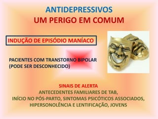 ANTIDEPRESSIVOS
         UM PERIGO EM COMUM

INDUÇÃO DE EPISÓDIO MANÍACO


PACIENTES COM TRANSTORNO BIPOLAR
(PODE SER DESCONHECIDO)


                    SINAIS DE ALERTA
             ANTECEDENTES FAMILIARES DE TAB,
 INÍCIO NO PÓS-PARTO, SINTOMAS PSICÓTICOS ASSOCIADOS,
         HIPERSONOLÊNCIA E LENTIFICAÇÃO, JOVENS
 