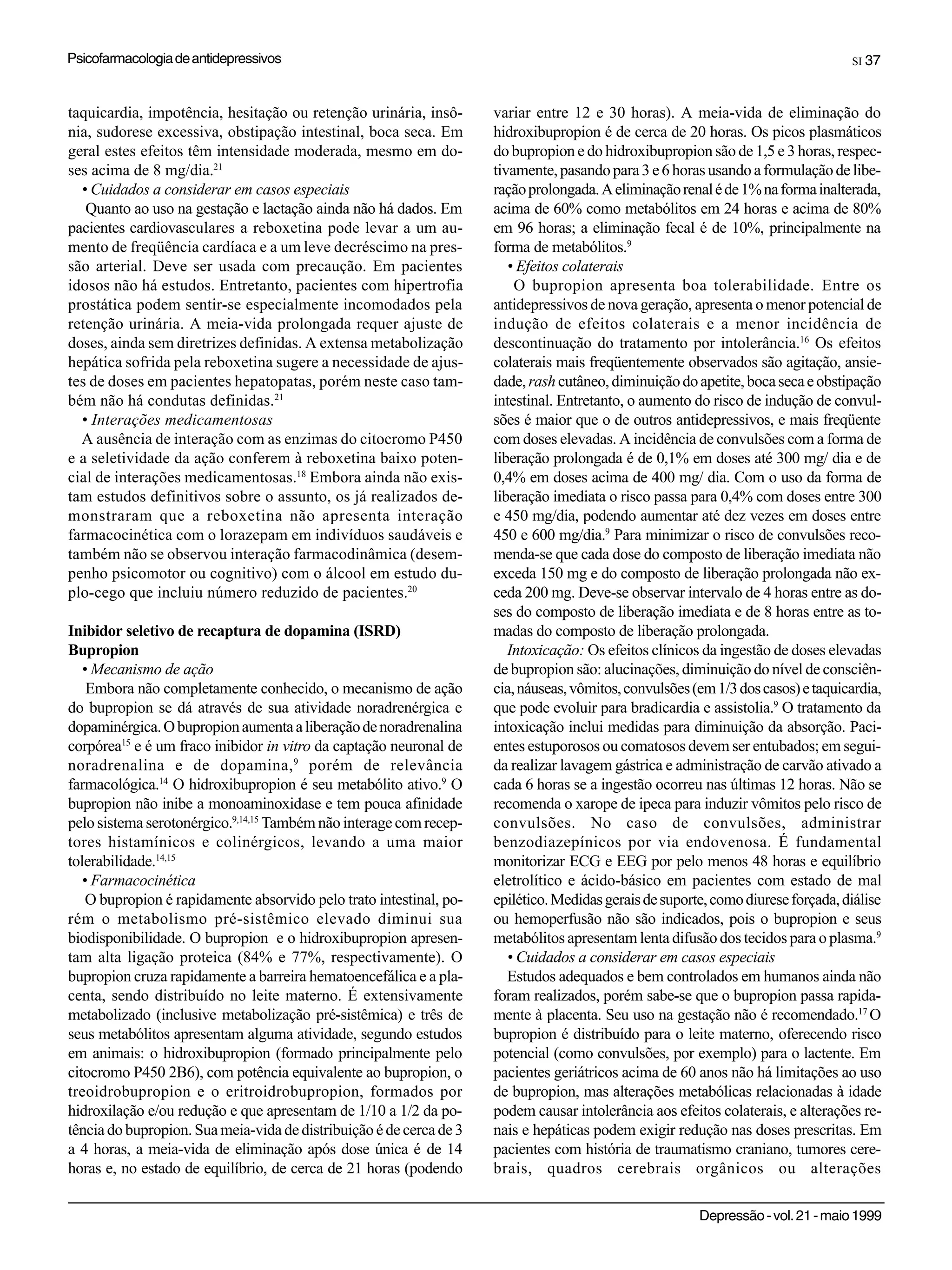 Psicofarmacologia de antidepressivos                                                                                              SI 37



taquicardia, impotência, hesitação ou retenção urinária, insô-       variar entre 12 e 30 horas). A meia-vida de eliminação do
nia, sudorese excessiva, obstipação intestinal, boca seca. Em        hidroxibupropion é de cerca de 20 horas. Os picos plasmáticos
geral estes efeitos têm intensidade moderada, mesmo em do-           do bupropion e do hidroxibupropion são de 1,5 e 3 horas, respec-
ses acima de 8 mg/dia.21                                             tivamente, pasando para 3 e 6 horas usando a formulação de libe-
  • Cuidados a considerar em casos especiais                         ração prolongada. A eliminação renal é de 1% na forma inalterada,
   Quanto ao uso na gestação e lactação ainda não há dados. Em       acima de 60% como metabólitos em 24 horas e acima de 80%
pacientes cardiovasculares a reboxetina pode levar a um au-          em 96 horas; a eliminação fecal é de 10%, principalmente na
mento de freqüência cardíaca e a um leve decréscimo na pres-         forma de metabólitos.9
são arterial. Deve ser usada com precaução. Em pacientes                • Efeitos colaterais
idosos não há estudos. Entretanto, pacientes com hipertrofia             O bupropion apresenta boa tolerabilidade. Entre os
prostática podem sentir-se especialmente incomodados pela            antidepressivos de nova geração, apresenta o menor potencial de
retenção urinária. A meia-vida prolongada requer ajuste de           indução de efeitos colaterais e a menor incidência de
doses, ainda sem diretrizes definidas. A extensa metabolização       descontinuação do tratamento por intolerância.16 Os efeitos
hepática sofrida pela reboxetina sugere a necessidade de ajus-       colaterais mais freqüentemente observados são agitação, ansie-
tes de doses em pacientes hepatopatas, porém neste caso tam-         dade, rash cutâneo, diminuição do apetite, boca seca e obstipação
bém não há condutas definidas.21                                     intestinal. Entretanto, o aumento do risco de indução de convul-
  • Interações medicamentosas                                        sões é maior que o de outros antidepressivos, e mais freqüente
  A ausência de interação com as enzimas do citocromo P450           com doses elevadas. A incidência de convulsões com a forma de
e a seletividade da ação conferem à reboxetina baixo poten-          liberação prolongada é de 0,1% em doses até 300 mg/ dia e de
cial de interações medicamentosas.18 Embora ainda não exis-          0,4% em doses acima de 400 mg/ dia. Com o uso da forma de
tam estudos definitivos sobre o assunto, os já realizados de-        liberação imediata o risco passa para 0,4% com doses entre 300
monstraram que a reboxetina não apresenta interação                  e 450 mg/dia, podendo aumentar até dez vezes em doses entre
farmacocinética com o lorazepam em indivíduos saudáveis e            450 e 600 mg/dia.9 Para minimizar o risco de convulsões reco-
também não se observou interação farmacodinâmica (desem-             menda-se que cada dose do composto de liberação imediata não
penho psicomotor ou cognitivo) com o álcool em estudo du-            exceda 150 mg e do composto de liberação prolongada não ex-
plo-cego que incluiu número reduzido de pacientes.20                 ceda 200 mg. Deve-se observar intervalo de 4 horas entre as do-
                                                                     ses do composto de liberação imediata e de 8 horas entre as to-
Inibidor seletivo de recaptura de dopamina (ISRD)                    madas do composto de liberação prolongada.
Bupropion                                                               Intoxicação: Os efeitos clínicos da ingestão de doses elevadas
   • Mecanismo de ação                                               de bupropion são: alucinações, diminuição do nível de consciên-
    Embora não completamente conhecido, o mecanismo de ação          cia, náuseas, vômitos, convulsões (em 1/3 dos casos) e taquicardia,
do bupropion se dá através de sua atividade noradrenérgica e         que pode evoluir para bradicardia e assistolia.9 O tratamento da
dopaminérgica. O bupropion aumenta a liberação de noradrenalina      intoxicação inclui medidas para diminuição da absorção. Paci-
corpórea15 e é um fraco inibidor in vitro da captação neuronal de    entes estuporosos ou comatosos devem ser entubados; em segui-
noradrenalina e de dopamina, 9 porém de relevância                   da realizar lavagem gástrica e administração de carvão ativado a
farmacológica.14 O hidroxibupropion é seu metabólito ativo.9 O       cada 6 horas se a ingestão ocorreu nas últimas 12 horas. Não se
bupropion não inibe a monoaminoxidase e tem pouca afinidade          recomenda o xarope de ipeca para induzir vômitos pelo risco de
pelo sistema serotonérgico.9,14,15 Também não interage com recep-    convulsões. No caso de convulsões, administrar
tores histamínicos e colinérgicos, levando a uma maior               benzodiazepínicos por via endovenosa. É fundamental
tolerabilidade.14,15                                                 monitorizar ECG e EEG por pelo menos 48 horas e equilíbrio
   • Farmacocinética                                                 eletrolítico e ácido-básico em pacientes com estado de mal
    O bupropion é rapidamente absorvido pelo trato intestinal, po-   epilético. Medidas gerais de suporte, como diurese forçada, diálise
rém o metabolismo pré-sistêmico elevado diminui sua                  ou hemoperfusão não são indicados, pois o bupropion e seus
biodisponibilidade. O bupropion e o hidroxibupropion apresen-        metabólitos apresentam lenta difusão dos tecidos para o plasma.9
tam alta ligação proteica (84% e 77%, respectivamente). O               • Cuidados a considerar em casos especiais
bupropion cruza rapidamente a barreira hematoencefálica e a pla-        Estudos adequados e bem controlados em humanos ainda não
centa, sendo distribuído no leite materno. É extensivamente          foram realizados, porém sabe-se que o bupropion passa rapida-
metabolizado (inclusive metabolização pré-sistêmica) e três de       mente à placenta. Seu uso na gestação não é recomendado.17 O
seus metabólitos apresentam alguma atividade, segundo estudos        bupropion é distribuído para o leite materno, oferecendo risco
em animais: o hidroxibupropion (formado principalmente pelo          potencial (como convulsões, por exemplo) para o lactente. Em
citocromo P450 2B6), com potência equivalente ao bupropion, o        pacientes geriátricos acima de 60 anos não há limitações ao uso
treoidrobupropion e o eritroidrobupropion, formados por              de bupropion, mas alterações metabólicas relacionadas à idade
hidroxilação e/ou redução e que apresentam de 1/10 a 1/2 da po-      podem causar intolerância aos efeitos colaterais, e alterações re-
tência do bupropion. Sua meia-vida de distribuição é de cerca de 3   nais e hepáticas podem exigir redução nas doses prescritas. Em
a 4 horas, a meia-vida de eliminação após dose única é de 14         pacientes com história de traumatismo craniano, tumores cere-
horas e, no estado de equilíbrio, de cerca de 21 horas (podendo      brais, quadros cerebrais orgânicos ou alterações

                                                                                                        Depressão - vol. 21 - maio 1999
 