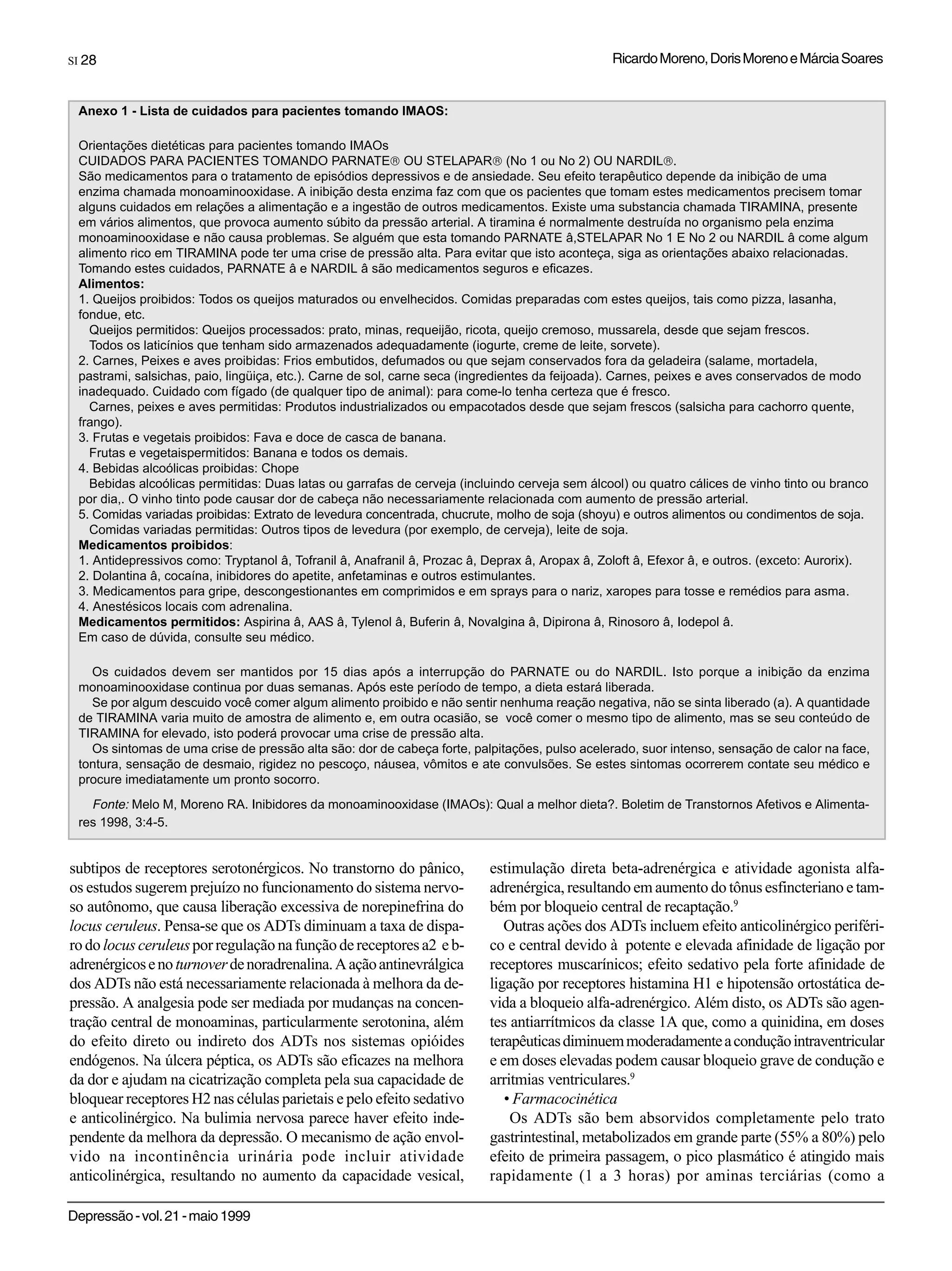 SI 28                                                                                           Ricardo Moreno, Doris Moreno e Márcia Soares


 Anexo 1 - Lista de cuidados para pacientes tomando IMAOS:

 Orientações dietéticas para pacientes tomando IMAOs
 CUIDADOS PARA PACIENTES TOMANDO PARNATE® OU STELAPAR® (No 1 ou No 2) OU NARDIL®.
 São medicamentos para o tratamento de episódios depressivos e de ansiedade. Seu efeito terapêutico depende da inibição de uma
 enzima chamada monoaminooxidase. A inibição desta enzima faz com que os pacientes que tomam estes medicamentos precisem tomar
 alguns cuidados em relações a alimentação e a ingestão de outros medicamentos. Existe uma substancia chamada TIRAMINA, presente
 em vários alimentos, que provoca aumento súbito da pressão arterial. A tiramina é normalmente destruída no organismo pela enzima
 monoaminooxidase e não causa problemas. Se alguém que esta tomando PARNATE â,STELAPAR No 1 E No 2 ou NARDIL â come algum
 alimento rico em TIRAMINA pode ter uma crise de pressão alta. Para evitar que isto aconteça, siga as orientações abaixo relacionadas.
 Tomando estes cuidados, PARNATE â e NARDIL â são medicamentos seguros e eficazes.
 Alimentos:
 1. Queijos proibidos: Todos os queijos maturados ou envelhecidos. Comidas preparadas com estes queijos, tais como pizza, lasanha,
 fondue, etc.
   Queijos permitidos: Queijos processados: prato, minas, requeijão, ricota, queijo cremoso, mussarela, desde que sejam frescos.
   Todos os laticínios que tenham sido armazenados adequadamente (iogurte, creme de leite, sorvete).
 2. Carnes, Peixes e aves proibidas: Frios embutidos, defumados ou que sejam conservados fora da geladeira (salame, mortadela,
 pastrami, salsichas, paio, lingüiça, etc.). Carne de sol, carne seca (ingredientes da feijoada). Carnes, peixes e aves conservados de modo
 inadequado. Cuidado com fígado (de qualquer tipo de animal): para come-lo tenha certeza que é fresco.
   Carnes, peixes e aves permitidas: Produtos industrializados ou empacotados desde que sejam frescos (salsicha para cachorro quente,
 frango).
 3. Frutas e vegetais proibidos: Fava e doce de casca de banana.
   Frutas e vegetaispermitidos: Banana e todos os demais.
 4. Bebidas alcoólicas proibidas: Chope
   Bebidas alcoólicas permitidas: Duas latas ou garrafas de cerveja (incluindo cerveja sem álcool) ou quatro cálices de vinho tinto ou branco
 por dia,. O vinho tinto pode causar dor de cabeça não necessariamente relacionada com aumento de pressão arterial.
 5. Comidas variadas proibidas: Extrato de levedura concentrada, chucrute, molho de soja (shoyu) e outros alimentos ou condimentos de soja.
   Comidas variadas permitidas: Outros tipos de levedura (por exemplo, de cerveja), leite de soja.
 Medicamentos proibidos:
 1. Antidepressivos como: Tryptanol â, Tofranil â, Anafranil â, Prozac â, Deprax â, Aropax â, Zoloft â, Efexor â, e outros. (exceto: Aurorix).
 2. Dolantina â, cocaína, inibidores do apetite, anfetaminas e outros estimulantes.
 3. Medicamentos para gripe, descongestionantes em comprimidos e em sprays para o nariz, xaropes para tosse e remédios para asma.
 4. Anestésicos locais com adrenalina.
 Medicamentos permitidos: Aspirina â, AAS â, Tylenol â, Buferin â, Novalgina â, Dipirona â, Rinosoro â, Iodepol â.
 Em caso de dúvida, consulte seu médico.

   Os cuidados devem ser mantidos por 15 dias após a interrupção do PARNATE ou do NARDIL. Isto porque a inibição da enzima
 monoaminooxidase continua por duas semanas. Após este período de tempo, a dieta estará liberada.
   Se por algum descuido você comer algum alimento proibido e não sentir nenhuma reação negativa, não se sinta liberado (a). A quantidade
 de TIRAMINA varia muito de amostra de alimento e, em outra ocasião, se você comer o mesmo tipo de alimento, mas se seu conteúdo de
 TIRAMINA for elevado, isto poderá provocar uma crise de pressão alta.
   Os sintomas de uma crise de pressão alta são: dor de cabeça forte, palpitações, pulso acelerado, suor intenso, sensação de calor na face,
 tontura, sensação de desmaio, rigidez no pescoço, náusea, vômitos e ate convulsões. Se estes sintomas ocorrerem contate seu médico e
 procure imediatamente um pronto socorro.
   Fonte: Melo M, Moreno RA. Inibidores da monoaminooxidase (IMAOs): Qual a melhor dieta?. Boletim de Transtornos Afetivos e Alimenta-
 res 1998, 3:4-5.


subtipos de receptores serotonérgicos. No transtorno do pânico,           estimulação direta beta-adrenérgica e atividade agonista alfa-
os estudos sugerem prejuízo no funcionamento do sistema nervo-            adrenérgica, resultando em aumento do tônus esfincteriano e tam-
so autônomo, que causa liberação excessiva de norepinefrina do            bém por bloqueio central de recaptação.9
locus ceruleus. Pensa-se que os ADTs diminuam a taxa de dispa-               Outras ações dos ADTs incluem efeito anticolinérgico periféri-
ro do locus ceruleus por regulação na função de receptores a2 e b-        co e central devido à potente e elevada afinidade de ligação por
adrenérgicos e no turnover de noradrenalina. A ação antinevrálgica        receptores muscarínicos; efeito sedativo pela forte afinidade de
dos ADTs não está necessariamente relacionada à melhora da de-            ligação por receptores histamina H1 e hipotensão ortostática de-
pressão. A analgesia pode ser mediada por mudanças na concen-             vida a bloqueio alfa-adrenérgico. Além disto, os ADTs são agen-
tração central de monoaminas, particularmente serotonina, além            tes antiarrítmicos da classe 1A que, como a quinidina, em doses
do efeito direto ou indireto dos ADTs nos sistemas opióides               terapêuticas diminuem moderadamente a condução intraventricular
endógenos. Na úlcera péptica, os ADTs são eficazes na melhora             e em doses elevadas podem causar bloqueio grave de condução e
da dor e ajudam na cicatrização completa pela sua capacidade de           arritmias ventriculares.9
bloquear receptores H2 nas células parietais e pelo efeito sedativo          • Farmacocinética
e anticolinérgico. Na bulimia nervosa parece haver efeito inde-               Os ADTs são bem absorvidos completamente pelo trato
pendente da melhora da depressão. O mecanismo de ação envol-              gastrintestinal, metabolizados em grande parte (55% a 80%) pelo
vido na incontinência urinária pode incluir atividade                     efeito de primeira passagem, o pico plasmático é atingido mais
anticolinérgica, resultando no aumento da capacidade vesical,             rapidamente (1 a 3 horas) por aminas terciárias (como a

Depressão - vol. 21 - maio 1999
 