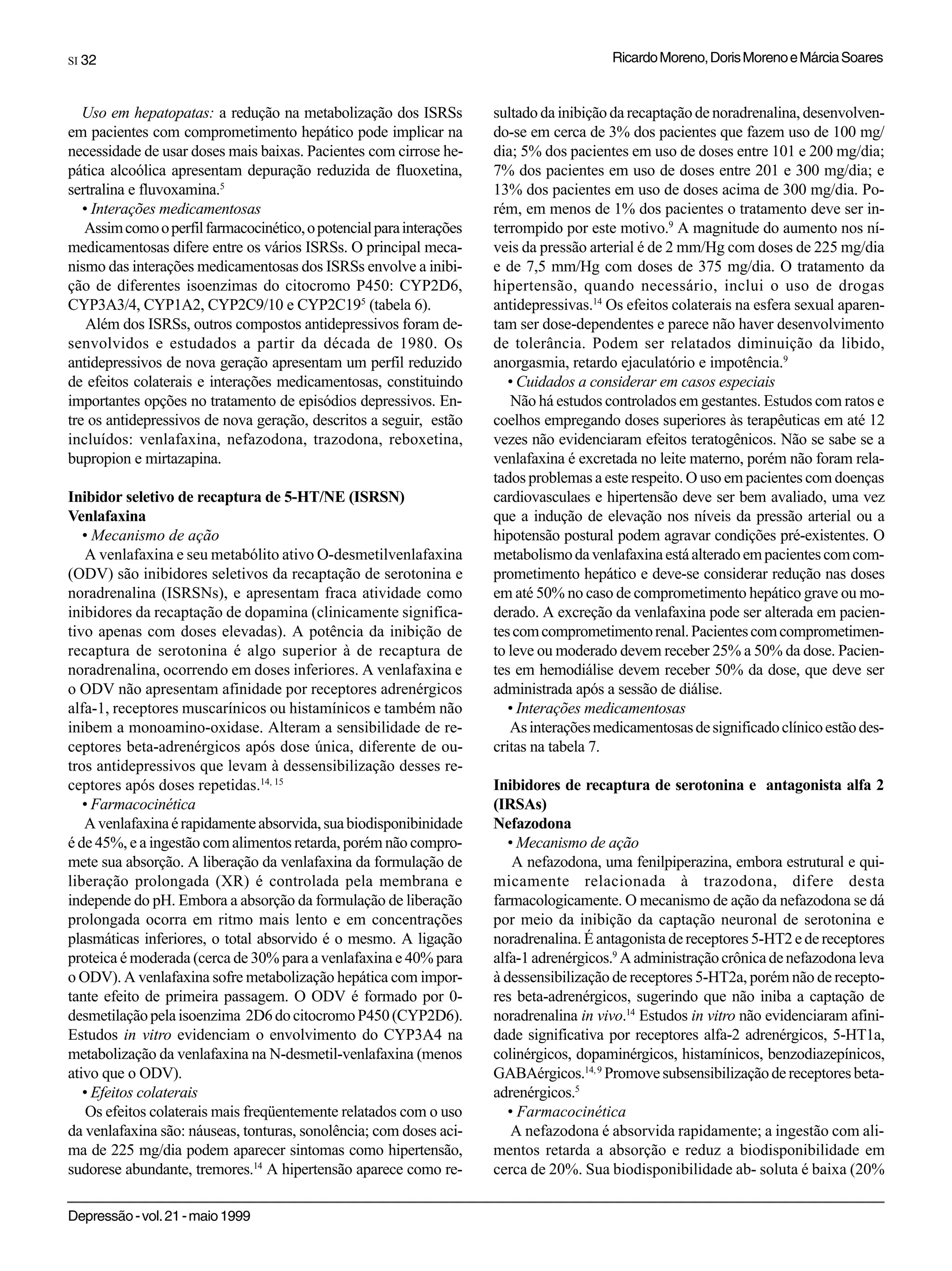 SI 32                                                                                    Ricardo Moreno, Doris Moreno e Márcia Soares


   Uso em hepatopatas: a redução na metabolização dos ISRSs           sultado da inibição da recaptação de noradrenalina, desenvolven-
em pacientes com comprometimento hepático pode implicar na            do-se em cerca de 3% dos pacientes que fazem uso de 100 mg/
necessidade de usar doses mais baixas. Pacientes com cirrose he-      dia; 5% dos pacientes em uso de doses entre 101 e 200 mg/dia;
pática alcoólica apresentam depuração reduzida de fluoxetina,         7% dos pacientes em uso de doses entre 201 e 300 mg/dia; e
sertralina e fluvoxamina.5                                            13% dos pacientes em uso de doses acima de 300 mg/dia. Po-
   • Interações medicamentosas                                        rém, em menos de 1% dos pacientes o tratamento deve ser in-
   Assim como o perfil farmacocinético, o potencial para interações   terrompido por este motivo.9 A magnitude do aumento nos ní-
medicamentosas difere entre os vários ISRSs. O principal meca-        veis da pressão arterial é de 2 mm/Hg com doses de 225 mg/dia
nismo das interações medicamentosas dos ISRSs envolve a inibi-        e de 7,5 mm/Hg com doses de 375 mg/dia. O tratamento da
ção de diferentes isoenzimas do citocromo P450: CYP2D6,               hipertensão, quando necessário, inclui o uso de drogas
CYP3A3/4, CYP1A2, CYP2C9/10 e CYP2C195 (tabela 6).                    antidepressivas.14 Os efeitos colaterais na esfera sexual aparen-
    Além dos ISRSs, outros compostos antidepressivos foram de-        tam ser dose-dependentes e parece não haver desenvolvimento
senvolvidos e estudados a partir da década de 1980. Os                de tolerância. Podem ser relatados diminuição da libido,
antidepressivos de nova geração apresentam um perfil reduzido         anorgasmia, retardo ejaculatório e impotência.9
de efeitos colaterais e interações medicamentosas, constituindo          • Cuidados a considerar em casos especiais
importantes opções no tratamento de episódios depressivos. En-            Não há estudos controlados em gestantes. Estudos com ratos e
tre os antidepressivos de nova geração, descritos a seguir, estão     coelhos empregando doses superiores às terapêuticas em até 12
incluídos: venlafaxina, nefazodona, trazodona, reboxetina,            vezes não evidenciaram efeitos teratogênicos. Não se sabe se a
bupropion e mirtazapina.                                              venlafaxina é excretada no leite materno, porém não foram rela-
                                                                      tados problemas a este respeito. O uso em pacientes com doenças
Inibidor seletivo de recaptura de 5-HT/NE (ISRSN)                     cardiovasculaes e hipertensão deve ser bem avaliado, uma vez
Venlafaxina                                                           que a indução de elevação nos níveis da pressão arterial ou a
   • Mecanismo de ação                                                hipotensão postural podem agravar condições pré-existentes. O
    A venlafaxina e seu metabólito ativo O-desmetilvenlafaxina        metabolismo da venlafaxina está alterado em pacientes com com-
(ODV) são inibidores seletivos da recaptação de serotonina e          prometimento hepático e deve-se considerar redução nas doses
noradrenalina (ISRSNs), e apresentam fraca atividade como             em até 50% no caso de comprometimento hepático grave ou mo-
inibidores da recaptação de dopamina (clinicamente significa-         derado. A excreção da venlafaxina pode ser alterada em pacien-
tivo apenas com doses elevadas). A potência da inibição de            tes com comprometimento renal. Pacientes com comprometimen-
recaptura de serotonina é algo superior à de recaptura de             to leve ou moderado devem receber 25% a 50% da dose. Pacien-
noradrenalina, ocorrendo em doses inferiores. A venlafaxina e         tes em hemodiálise devem receber 50% da dose, que deve ser
o ODV não apresentam afinidade por receptores adrenérgicos            administrada após a sessão de diálise.
alfa-1, receptores muscarínicos ou histamínicos e também não             • Interações medicamentosas
inibem a monoamino-oxidase. Alteram a sensibilidade de re-               As interações medicamentosas de significado clínico estão des-
ceptores beta-adrenérgicos após dose única, diferente de ou-          critas na tabela 7.
tros antidepressivos que levam à dessensibilização desses re-
ceptores após doses repetidas.14, 15                                  Inibidores de recaptura de serotonina e antagonista alfa 2
   • Farmacocinética                                                  (IRSAs)
   A venlafaxina é rapidamente absorvida, sua biodisponibinidade      Nefazodona
é de 45%, e a ingestão com alimentos retarda, porém não compro-          • Mecanismo de ação
mete sua absorção. A liberação da venlafaxina da formulação de            A nefazodona, uma fenilpiperazina, embora estrutural e qui-
liberação prolongada (XR) é controlada pela membrana e                micamente relacionada à trazodona, difere desta
independe do pH. Embora a absorção da formulação de liberação         farmacologicamente. O mecanismo de ação da nefazodona se dá
prolongada ocorra em ritmo mais lento e em concentrações              por meio da inibição da captação neuronal de serotonina e
plasmáticas inferiores, o total absorvido é o mesmo. A ligação        noradrenalina. É antagonista de receptores 5-HT2 e de receptores
proteica é moderada (cerca de 30% para a venlafaxina e 40% para       alfa-1 adrenérgicos.9 A administração crônica de nefazodona leva
o ODV). A venlafaxina sofre metabolização hepática com impor-         à dessensibilização de receptores 5-HT2a, porém não de recepto-
tante efeito de primeira passagem. O ODV é formado por 0-             res beta-adrenérgicos, sugerindo que não iniba a captação de
desmetilação pela isoenzima 2D6 do citocromo P450 (CYP2D6).           noradrenalina in vivo.14 Estudos in vitro não evidenciaram afini-
Estudos in vitro evidenciam o envolvimento do CYP3A4 na               dade significativa por receptores alfa-2 adrenérgicos, 5-HT1a,
metabolização da venlafaxina na N-desmetil-venlafaxina (menos         colinérgicos, dopaminérgicos, histamínicos, benzodiazepínicos,
ativo que o ODV).                                                     GABAérgicos.14, 9 Promove subsensibilização de receptores beta-
   • Efeitos colaterais                                               adrenérgicos.5
    Os efeitos colaterais mais freqüentemente relatados com o uso        • Farmacocinética
da venlafaxina são: náuseas, tonturas, sonolência; com doses aci-         A nefazodona é absorvida rapidamente; a ingestão com ali-
ma de 225 mg/dia podem aparecer sintomas como hipertensão,            mentos retarda a absorção e reduz a biodisponibilidade em
sudorese abundante, tremores.14 A hipertensão aparece como re-        cerca de 20%. Sua biodisponibilidade ab- soluta é baixa (20%

Depressão - vol. 21 - maio 1999
 