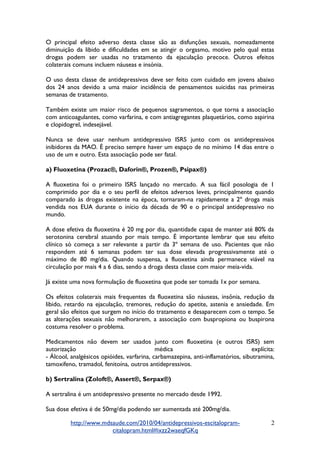 O principal efeito adverso desta classe são as disfunções sexuais, nomeadamente
diminuição da libido e dificuldades em se atingir o orgasmo, motivo pelo qual estas
drogas podem ser usadas no tratamento da ejaculação precoce. Outros efeitos
colaterais comuns incluem náuseas e insónia.
O uso desta classe de antidepressivos deve ser feito com cuidado em jovens abaixo
dos 24 anos devido a uma maior incidência de pensamentos suicidas nas primeiras
semanas de tratamento.
Também existe um maior risco de pequenos sagramentos, o que torna a associação
com anticoagulantes, como varfarina, e com antiagregantes plaquetários, como aspirina
e clopidogrel, indesejável.
Nunca se deve usar nenhum antidepressivo ISRS junto com os antidepressivos
inibidores da MAO. É preciso sempre haver um espaço de no mínimo 14 dias entre o
uso de um e outro. Esta associação pode ser fatal.
a) Fluoxetina (Prozac®, Daforin®, Prozen®, Psipax®)
A fluoxetina foi o primeiro ISRS lançado no mercado. A sua fácil posologia de 1
comprimido por dia e o seu perfil de efeitos adversos leves, principalmente quando
comparado às drogas existente na época, tornaram-na rapidamente a 2º droga mais
vendida nos EUA durante o início da década de 90 e o principal antidepressivo no
mundo.
A dose efetiva da fluoxetina é 20 mg por dia, quantidade capaz de manter até 80% da
serotonina cerebral atuando por mais tempo. É importante lembrar que seu efeito
clínico só começa a ser relevante a partir da 3º semana de uso. Pacientes que não
respondem até 6 semanas podem ter sua dose elevada progressivamente até o
máximo de 80 mg/dia. Quando suspensa, a fluoxetina ainda permanece viável na
circulação por mais 4 a 6 dias, sendo a droga desta classe com maior meia-vida.
Já existe uma nova formulação de fluoxetina que pode ser tomada 1x por semana.
Os efeitos colaterais mais frequentes da fluoxetina são náuseas, insônia, redução da
libido, retardo na ejaculação, tremores, redução do apetite, astenia e ansiedade. Em
geral são efeitos que surgem no início do tratamento e desaparecem com o tempo. Se
as alterações sexuais não melhorarem, a associação com buspropiona ou buspirona
costuma resolver o problema.
Medicamentos não devem ser usados junto com fluoxetina (e outros ISRS) sem
autorização médica explícita:
- Álcool, analgésicos opióides, varfarina, carbamazepina, anti-inflamatórios, sibutramina,
tamoxifeno, tramadol, fenitoína, outros antidepressivos.
b) Sertralina (Zoloft®, Assert®, Serpax®)
A sertralina é um antidepressivo presente no mercado desde 1992.
Sua dose efetiva é de 50mg/dia podendo ser aumentada até 200mg/dia.
http://www.mdsaude.com/2010/04/antidepressivos-escitalopram-
citalopram.html#ixzz2waeqfGKq
2
 