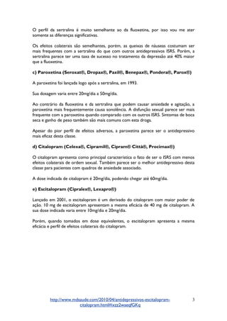 O perfil da sertralina é muito semelhante ao da fluoxetina, por isso vou me ater
somente as diferenças significativas.
Os efeitos colaterais são semelhantes, porém, as queixas de náuseas costumam ser
mais frequentes com a sertralina do que com outros antidepressivos ISRS. Porém, a
sertralina parece ter uma taxa de sucesso no tratamento da depressão até 40% maior
que a fluoxetina.
c) Paroxetina (Seroxat®, Dropax®, Paxil®, Benepax®, Pondera®, Parox®)
A paroxetina foi lançada logo após a sertralina, em 1993.
Sua dosagem varia entre 20mg/dia a 50mg/dia.
Ao contrário da fluoxetina e da sertralina que podem causar ansiedade e agitação, a
paroxetina mais frequentemente causa sonolência. A disfunção sexual parece ser mais
frequente com a paroxetina quando comparado com os outros ISRS. Sintomas de boca
seca e ganho de peso também são mais comuns com esta droga.
Apesar do pior perfil de efeitos adversos, a paroxetina parece ser o antidepressivo
mais eficaz desta classe.
d) Citalopram (Celexa®, Cipramil®, Cipram® Città®, Procimax®)
O citalopram apresenta como principal característica o fato de ser o ISRS com menos
efeitos colaterais de ordem sexual. Também parece ser o melhor antidepressivo desta
classe para pacientes com quadros de ansiedade associado.
A dose indicada de citalopram é 20mg/dia, podendo chegar até 60mg/dia.
e) Escitalopram (Cipralex®, Lexapro®)
Lançado em 2001, o escitalopram é um derivado do citalopram com maior poder de
ação. 10 mg de escitalopram apresentam a mesma eficácia de 40 mg de citalopram. A
sua dose indicada varia entre 10mg/dia e 20mg/dia.
Porém, quando tomados em dose equivalentes, o escitalopram apresenta a mesma
eficácia e perfil de efeitos colaterais do citalopram.
http://www.mdsaude.com/2010/04/antidepressivos-escitalopram-
citalopram.html#ixzz2waeqfGKq
3
 