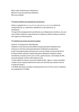 Menor ação cardiovascular e hipotensora
Menores riscos para pacientes epilépticos
Não causa sedação
(III) Outros inibidores da captação das monoaminas
Inibem a captação de m o n o a m i n a s por um m e c a n i s m o seletivo de
noradrenalina (p. ex.,maprotilina, reboxetina) ou não-seletivo (p. ex.,
venlafaxina).
• Em geral farmacologicamente semelhantes aos antidepressivos tricíclicos, mas com
menos efeitos colaterais, especialmente em relação aos efeitos cardíacos, portanto,
mais seguros em dose excessiva.
(III) Inibidores da enzima monoamina oxidase
Fenelzina, Tranilcipromina, Moclobemida
Inibidores irreversíveis da enzima MAO A (responsável pelo metabolismo da
serotonina e tiramina) e B (responsável pelo metabolismo da dopamina)
A ação é de longa duração (semanas), por causa da inibição irreversível da M A O.
Principais efeitos colaterais: hipotensão postural (bloqueio simpático); efeitos
semelhantes à atropina (como com os TCA ) ; ganho de peso ; estimulação do SNC ,
causando agitação, insônia; lesão hepática (rara).
• A dose aguda em excesso causa estimulação do SNC , algum a s vezes convulsões.
• Podem causar resposta hipertensiva severa aos alimentos que contêm tiramina
("reação do queijo").
• Os MAOI não devem ser dados simultaneamente com os TCA ou com os inibidores
da recaptção de 5-HT (SSRI).
 