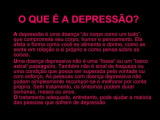 O QUE É A DEPRESSÃO?   A  depressão é uma doença “do corpo como um todo”, que compromete seu corpo, humor e pensamento. Ela afeta a forma como você se alimenta e dorme, como se sente em relação a si próprio e como pensa sobre as coisas. U ma doença depressiva não é uma “fossa” ou um “baixo astral’ passageiro. Também não é sinal de fraqueza ou uma condição que possa ser superada pela vontade ou com esforço. As pessoas com doença depressiva não podem simplesmente recompor-se e melhorar por conta própria. Sem tratamento, os sintomas podem durar semanas, meses ou anos. O  tratamento adequado, entretanto, pode ajudar a maioria das pessoas que sofrem de depressão . 