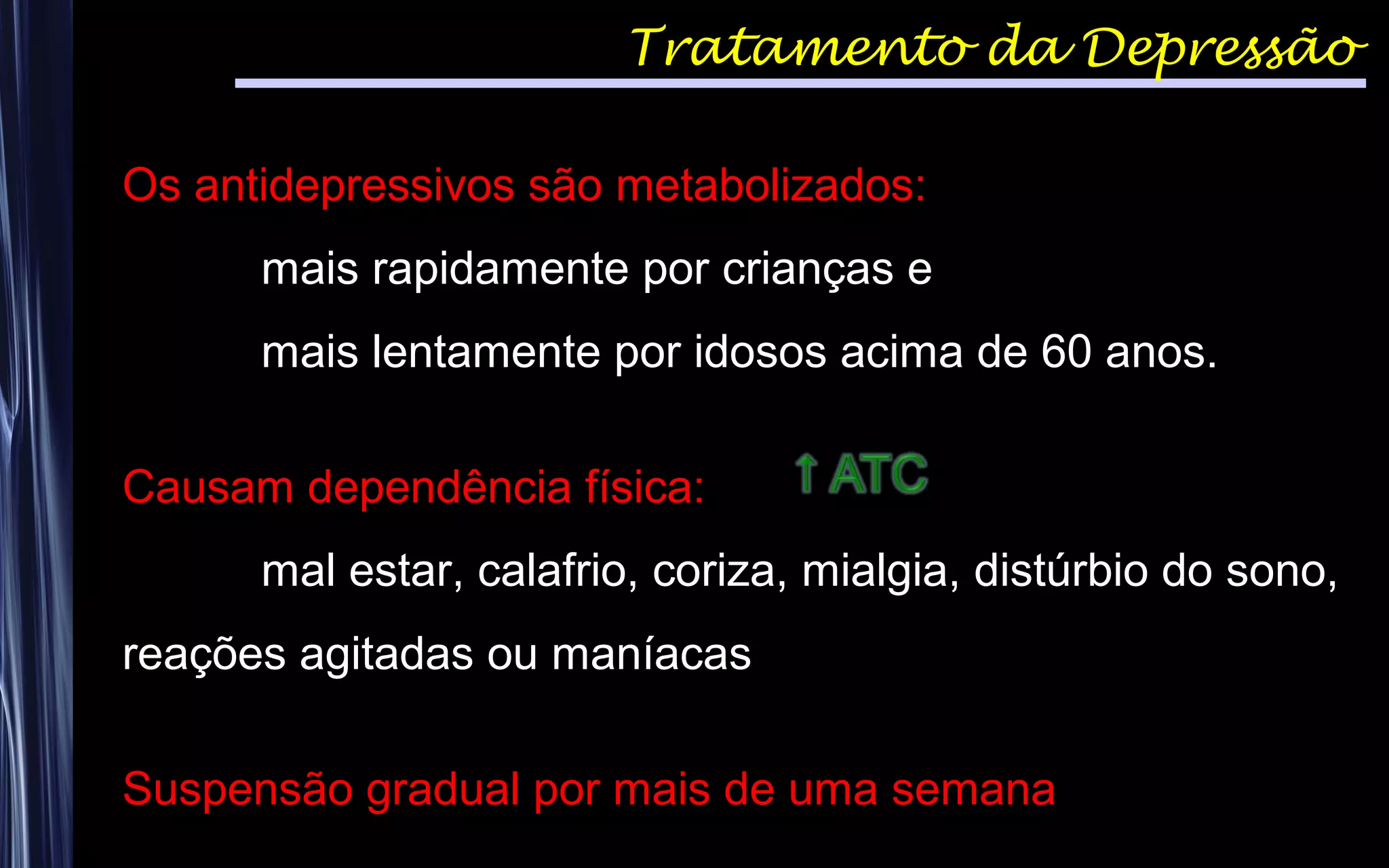 Tratamento da Depressão
Os antidepressivos são metabolizados:
mais rapidamente por crianças e
mais lentamente por idosos acima de 60 anos.
Causam dependência física:
mal estar, calafrio, coriza, mialgia, distúrbio do sono,
reações agitadas ou maníacas
Suspensão gradual por mais de uma semana
 