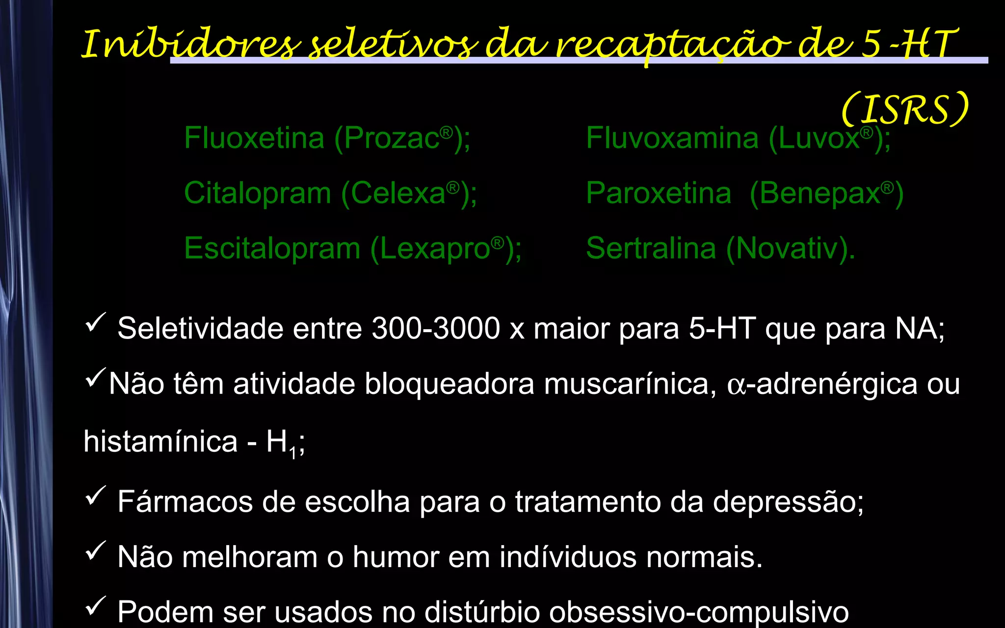 Inibidores seletivos da recaptação de 5-HT
(ISRS)
Fluoxetina (Prozac®
); Fluvoxamina (Luvox®
);
Citalopram (Celexa®
); Paroxetina (Benepax®
)
Escitalopram (Lexapro®
); Sertralina (Novativ).
 Seletividade entre 300-3000 x maior para 5-HT que para NA;
Não têm atividade bloqueadora muscarínica, α-adrenérgica ou
histamínica - H1;
 Fármacos de escolha para o tratamento da depressão;
 Não melhoram o humor em indíviduos normais.
 Podem ser usados no distúrbio obsessivo-compulsivo
 