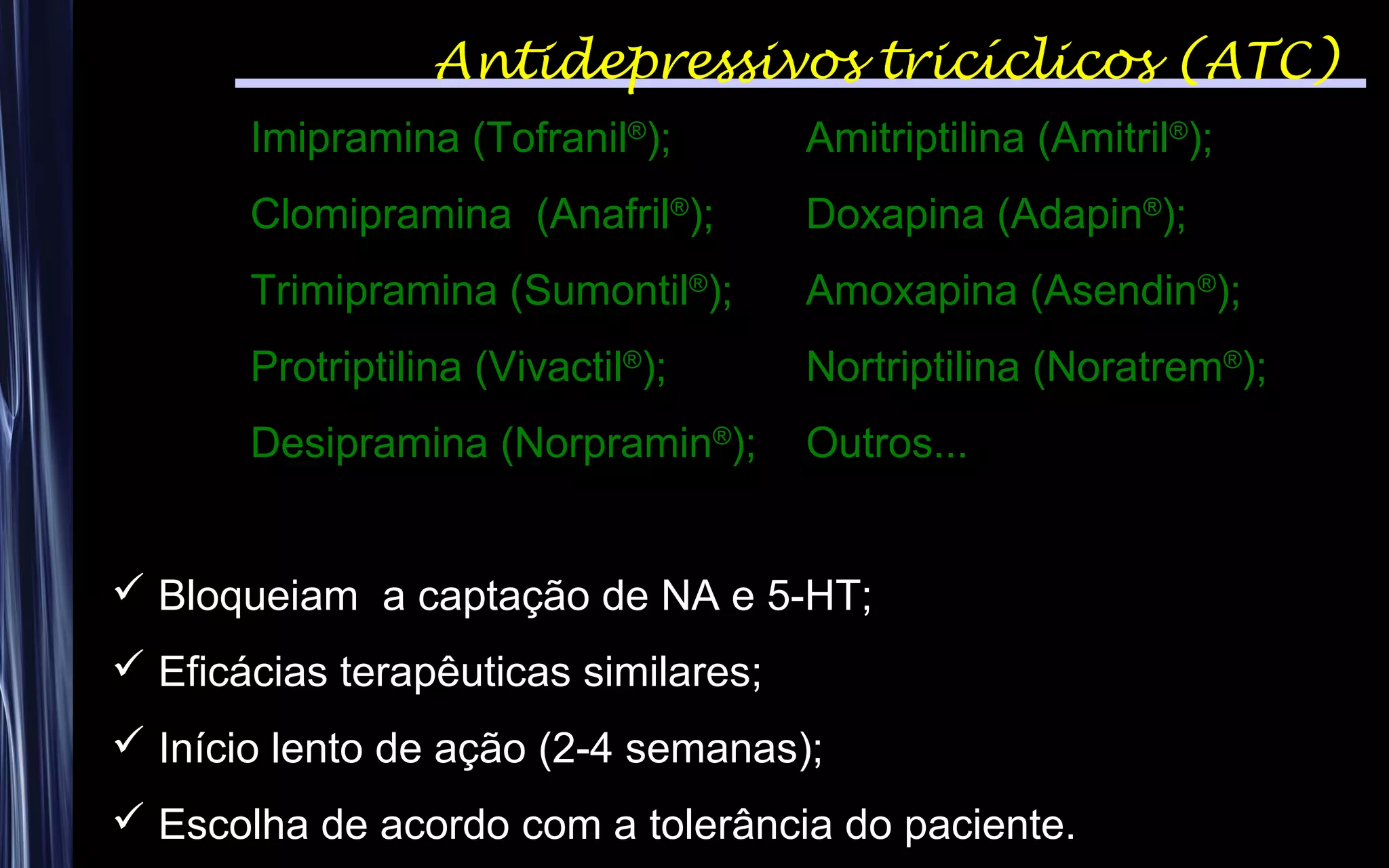 Antidepressivos tricíclicos (ATC)
Imipramina (Tofranil®
); Amitriptilina (Amitril®
);
Clomipramina (Anafril®
); Doxapina (Adapin®
);
Trimipramina (Sumontil®
); Amoxapina (Asendin®
);
Protriptilina (Vivactil®
); Nortriptilina (Noratrem®
);
Desipramina (Norpramin®
); Outros...
 Bloqueiam a captação de NA e 5-HT;
 Eficácias terapêuticas similares;
 Início lento de ação (2-4 semanas);
 Escolha de acordo com a tolerância do paciente.
 