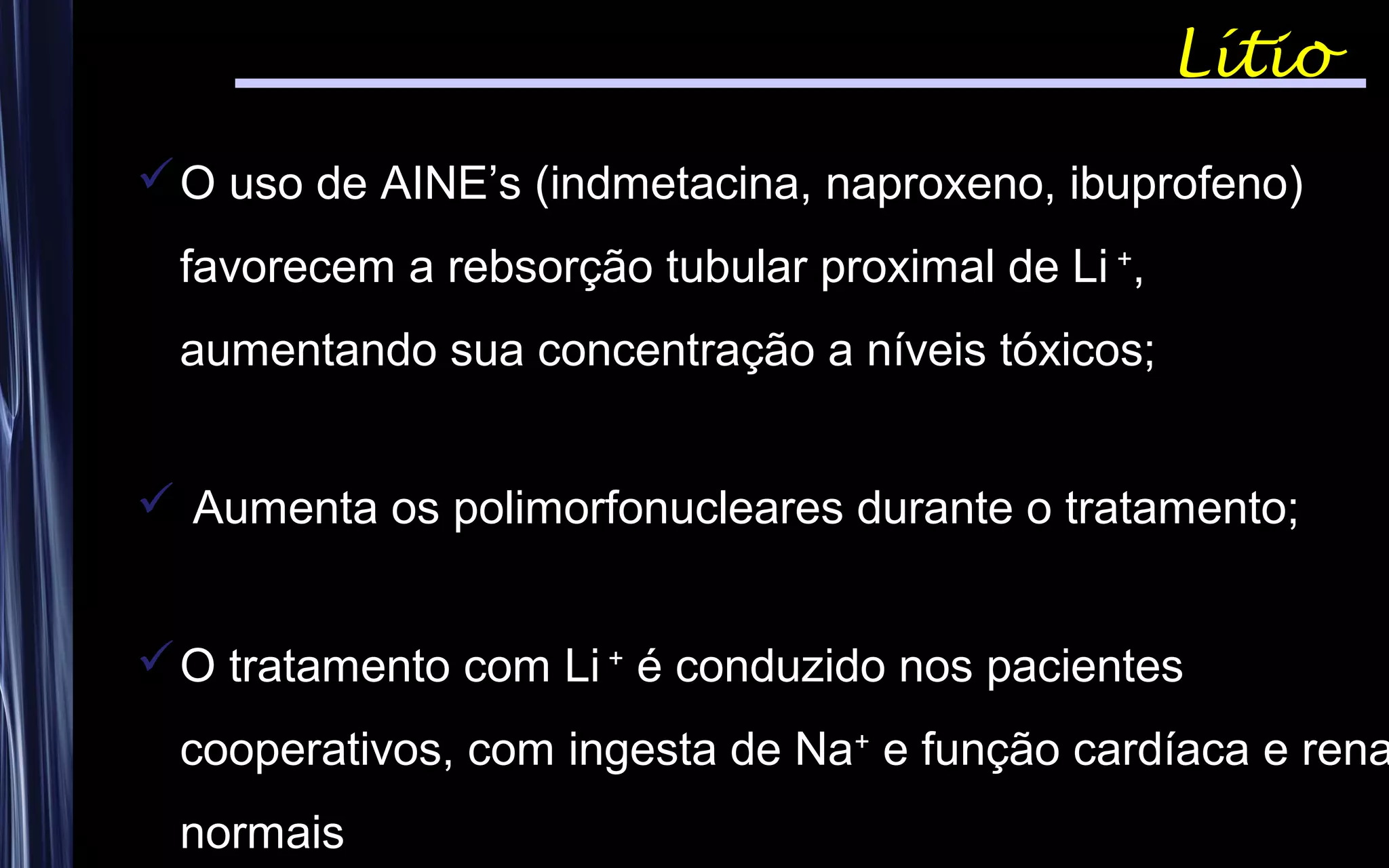 Lítio
O uso de AINE’s (indmetacina, naproxeno, ibuprofeno)
favorecem a rebsorção tubular proximal de Li +
,
aumentando sua concentração a níveis tóxicos;
 Aumenta os polimorfonucleares durante o tratamento;
O tratamento com Li +
é conduzido nos pacientes
cooperativos, com ingesta de Na+
e função cardíaca e rena
normais
 