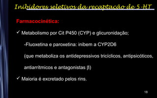 18
Farmacocinética:
 Metabolismo por Cit P450 (CYP) e glicuronidação;
-Fluoxetina e paroxetina: inibem a CYP2D6
(que metaboliza os antidepressivos tricíclicos, antipsicóticos,
antiarrítmicos e antagonistas β)
 Maioria é excretado pelos rins.
Inibidores seletivos da recaptação de 5-HT
 