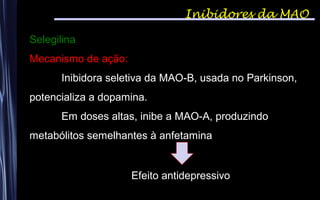 Inibidores da MAO
Selegilina
Mecanismo de ação:
Inibidora seletiva da MAO-B, usada no Parkinson,
potencializa a dopamina.
Em doses altas, inibe a MAO-A, produzindo
metabólitos semelhantes à anfetamina
Efeito antidepressivo
 
