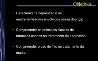 • Caracterizar a depressão e os
neutransmissores envolvidos nessa doença;
• Compreender as principais classes de
fármacos usados no tratamento da depressão;
• Compreender o uso do lítio no tratamento da
mania.
Objetivos
 