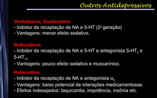 Outros Antidepressivos
Venlafaxina, Duolexetina
- Inibidor da recaptação de NA e 5-HT (2a
geração)
- Vantagens: menor efeito sedativo.
Nefazadona
- Inibidor da recaptação de NA e 5-HT e antagonista 5-HT2 e
5-HT1C
- Vantagens: pouco efeito sedativo e muscarínico.
Reboxetina
- Inibidor da recaptação de NA e antagonista α2
- Vantagens: baixo potencial de interações medicamentosas.
- Efeitos indesejados: taquicardia, impotência, insônia etc.
 