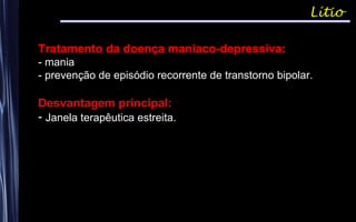 Lítio
Tratamento da doença maniaco-depressiva:
- mania
- prevenção de episódio recorrente de transtorno bipolar.
Desvantagem principal:
- Janela terapêutica estreita.
 