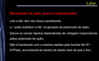 Mecanismo de ação: pouco compreendido:
 Lítio e Na+
têm raio iônico semelhante;
 Li +
pode substituir o Na+
na geração de potenciais de ação;
 Satura os canais rápidos dependentes de voltagem responsáveis
pelos potenciais de ação;
 Não é bombeado com a mesma rapidez pela bomba Na+
/K+
-
ATPase, acumulando-se dentro da célula mais do que o Na+
;
Lítio
 