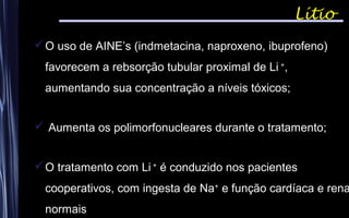 Lítio
O uso de AINE’s (indmetacina, naproxeno, ibuprofeno)
favorecem a rebsorção tubular proximal de Li +
,
aumentando sua concentração a níveis tóxicos;
 Aumenta os polimorfonucleares durante o tratamento;
O tratamento com Li +
é conduzido nos pacientes
cooperativos, com ingesta de Na+
e função cardíaca e rena
normais
 