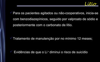 Lítio
Para os pacientes agitados ou não-cooperativos, inicia-se
com benzodiazepínicos, seguido por valproato de sódio e
posteriormente com o carbonato de lítio.
Tratamento de manutenção por no mínimo 12 meses;
 Evidências de que o Li +
diminui o risco de suicídio
 