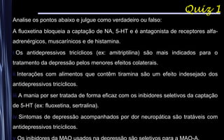 Quiz 1
Analise os pontos abaixo e julgue como verdadeiro ou falso:
A fluoxetina bloqueia a captação de NA, 5-HT e é antagonista de receptores alfa-
adrenérgicos, muscarínicos e de histamina.
i.Os antidepressivos tricíclicos (ex: amitriptilina) são mais indicados para o
tratamento da depressão pelos menores efeitos colaterais.
ii.Interações com alimentos que contêm tiramina são um efeito indesejado dos
antidepressivos tricíclicos.
iii.A mania por ser tratada de forma eficaz com os inibidores seletivos da captação
de 5-HT (ex: fluoxetina, sertralina).
iv.Sintomas de depressão acompanhados por dor neuropática são tratáveis com
antidepressivos tricíclicos.
 