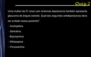 Quiz 2
Uma mulher de 51 anos com sintomas depressivos também apresenta
glaucoma de ângulo estreito. Qual dos seguintes antidepressivos deve
ser evitado nessa paciente?
a.Amitriptilina
b.Sertralina
c.Bupropriona
d.Mirtazapina
e.Fluvoxamina
 