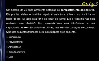 Quiz 3
Um homem de 36 anos apresenta sintomas de comportamento compulsivo.
Ele precisa alinhar e realinhar repetidamente itens sobre a escrivaninha ao
longo do dia. Se algo está for a de lugar, ele sente que o “trabalho não será
realizado com eficácia”. Seu comportamento está interferindo na sua
capacidade de executar as tarefas diárias, mas ele não consegue se controlar.
Qual dos seguintes fármacos será mais útil para esse paciente?
a.Imipramina
b.Fluvoxamina
c.Amitriptilina
d.Tranilcipromina
e.Lítio
 