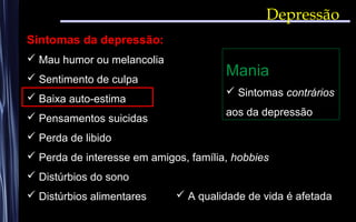 Depressão
Sintomas da depressão:
 Mau humor ou melancolia
 Sentimento de culpa
 Baixa auto-estima
 Pensamentos suicidas
 Perda de libido
 Perda de interesse em amigos, família, hobbies
 Distúrbios do sono
 Distúrbios alimentares  A qualidade de vida é afetada
Mania
 Sintomas contrários
aos da depressão
 