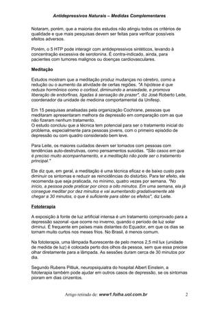 Antidepressivos Naturais – Medidas Complementares
Notaram, porém, que a maioria dos estudos não atingiu todos os critérios de
qualidade e que mais pesquisas devem ser feitas para verificar possíveis
efeitos adversos.
Porém, o 5 HTP pode interagir com antidepressivos sintéticos, levando à
concentração excessiva de serotonina. É contra-indicado, ainda, para
pacientes com tumores malignos ou doenças cardiovasculares.
Meditação
Estudos mostram que a meditação produz mudanças no cérebro, como a
redução ou o aumento da atividade de certas regiões. "A hipótese é que
reduza hormônios como o cortisol, diminuindo a ansiedade, e promova
liberação de endorfinas, ligadas à sensação de prazer", diz José Roberto Leite,
coordenador da unidade de medicina comportamental da Unifesp.
Em 15 pesquisas analisadas pela organização Cochrane, pessoas que
meditaram apresentaram melhora da depressão em comparação com as que
não fizeram nenhum tratamento.
O estudo concluiu que a técnica tem potencial para ser o tratamento inicial do
problema, especialmente para pessoas jovens, com o primeiro episódio de
depressão ou com quadro considerado bem leve.
Para Leite, os maiores cuidados devem ser tomados com pessoas com
tendências auto-destrutivas, como pensamentos suicidas. "São casos em que
é preciso muito acompanhamento, e a meditação não pode ser o tratamento
principal."
Ele diz que, em geral, a meditação é uma técnica eficaz e de baixo custo para
diminuir os sintomas e reduzir as reincidências do distúrbio. Para ter efeito, ele
recomenda que seja praticada, no mínimo, quatro vezes por semana. "No
início, a pessoa pode praticar por cinco a oito minutos. Em uma semana, ela já
consegue meditar por dez minutos e vai aumentando gradativamente até
chegar a 30 minutos, o que é suficiente para obter os efeitos", diz Leite.
Fototerapia
A exposição à fonte de luz artificial intensa é um tratamento comprovado para a
depressão sazonal -que ocorre no inverno, quando o período de luz solar
diminui. É frequente em países mais distantes do Equador, em que os dias se
tornam muito curtos nos meses frios. No Brasil, é menos comum.
Na fototerapia, uma lâmpada fluorescente de pelo menos 2,5 mil lux (unidade
de medida de luz) é colocada perto dos olhos da pessoa, sem que essa precise
olhar diretamente para a lâmpada. As sessões duram cerca de 30 minutos por
dia.
Segundo Rubens Pitliuk, neuropsiquiatra do hospital Albert Einstein, a
fototerapia também pode ajudar em outros casos de depressão, se os sintomas
pioram em dias cinzentos.
Artigo retirado de: www1.folha.uol.com.br 2
 