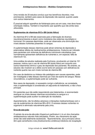 Antidepressivos Naturais – Medidas Complementares
Uma revisão de 20 estudos concluiu que traz benefícios discretos, mas
promissores, também para casos de depressão não sazonal, quando usada
com outros tratamentos.
É possível adquirir aparelhos de fototerapia para uso em casa, mas deve haver
orientação médica. Também é importante usar aparelho que não emita raios
ultravioleta.
Suplementos de vitaminas B12 e B9 (ácido fólico)
As vitaminas B12 e B9 são essenciais para a fabricação de diversos
neurotransmissores e atuam como modulares dos sistemas neurológico e
hormonal. Em pessoas deprimidas, pode ser observada uma diminuição dos
níveis desses nutrientes presentes no sangue.
A suplementação dessas vitaminas pode aliviar sintomas de depressão e
potencializar efeitos de medicamentos antidepressivos. Costuma ser indicada
para pacientes com sintomas de deficiência nutricional e alcoólatras (que
normalmente apresentam deficiência de nutrientes e, em especial, falta de
vitamina B 12).
Uma análise de estudos realizada pela Cochrane, envolvendo um total de 151
pessoas, indicou que o uso de vitamina B9 (ácido fólico) em conjunto com
outros tratamentos diminui o grau de depressão dos pacientes. No entanto, os
estudos não mostram se o efeito ocorre tanto em pessoas com deficiência do
nutriente quanto nas com níveis normais de vitamina B9.
Em caso de desânimo ou tristeza não patológica sem causas aparentes, pode
ser investigada a falta dessas vitaminas por meio de exame de sangue. Nessa
circunstância, a suplementação pode ser suficiente.
Nos casos de depressão, é necessário corrigir a deficiência, se constatada,
mas a suplementação é considerada um adjuvante do tratamento, e não o foco
principal.
Em pacientes que não estão respondendo aos tratamentos, é recomendado
averiguar os níveis dessas vitaminas encontrados no sangue e a
suplementação pode auxiliar na obtenção de resultados.
Aparentemente, não há efeitos adversos e interações medicamentosas com o
uso de suplementos de vitaminas B9 e B12. O excesso desses nutrientes no
organismo é eliminado naturalmente pela urina.
Erva-de-são-joão
O extrato da erva-de-são-joão (Hypericum perforatum L) é um dos chamados
antidepressivos naturais mais estudados. Porém, seu mecanismo de ação
ainda não está totalmente esclarecido. "Aparentemente, seus princípios ativos
têm ação semelhante à dos [medicamentos sintéticos] inibidores da recaptação
Artigo retirado de: www1.folha.uol.com.br 3
 