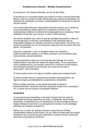 Antidepressivos Naturais – Medidas Complementares
de serotonina", diz Frederico Demetrio, do HC de São Paulo.
A serotonina é um neurotransmissor que modula o humor e provoca bem-estar.
Baixos níveis da substância estão relacionados aos quadros de depressão. Os
inibidores de recaptação aumentam a disponibilidade da serotonina no sistema
nervoso central.
Uma meta-análise feita pela organização Cochrane concluiu que o extrato de
erva-de-são-joão tem efeito superior ao do placebo e similar ao dos
medicamentos sintéticos no tratamento de depressão leve a moderada. Foram
analisados 29 estudos, que incluíam, no total, 5.489 pacientes.
Os autores ressaltam que, como há grande variedade de produtos à base de
erva-de-são-joão no mercado, os resultados só são aplicáveis para as
preparações testadas nos trabalhos incluídos na meta-análise. "É preciso usar
extrato de qualidade com as concentrações adequadas dos princípios ativos da
planta", diz Demetrio.
Segundo o psiquiatra, o uso e a dosagem devem ser indicados e
supervisionados por médicos, e os efeitos começam a ser percebidos após
duas semanas, aproximadamente.
O mais importante é saber que a erva-de-são-joão interage com outros
medicamentos e não pode ser usada com alguns deles. "O uso associado a
outros antidepressivos, por exemplo, pode levar à síndrome serotoninérgica
[concentração excessiva de serotonina], que causa de mal-estar a
alucinações", afirma Demetrio.
O mesmo pode ocorrer com alguns remédios usados para emagrecimento.
O extrato também diminui a absorção de remédios anticoagulantes e de
algumas drogas quimioterapêuticas, prejudicando o tratamento.
Entre os efeitos adversos, a erva-de-são-joão pode aumentar a
fotossensibilidade -causando manchas e eczemas na pele com a exposição à
luz- e causar secura na boca e constipação intestinal.
Acupuntura
A acupuntura busca reequilibrar a chamada "energia vital" por meio da
estimulação de pontos específicos do corpo. A depressão, dentro dessa
perspectiva, é entendida como um desequilíbrio no fluxo energético entre os
órgãos. Restaurar esse fluxo e a saúde geral do indivíduo é uma estratégia
para lidar com estados de desânimo.
Martius Luz, do setor de medicina chinesa e acupuntura da Unifesp
(Universidade Federal de São Paulo), diz que, além da restauração de energia,
acredita-se que a acupuntura gere respostas no sistema nervoso central que
estimulam a produção de serotonina.
Artigo retirado de: www1.folha.uol.com.br 4
 