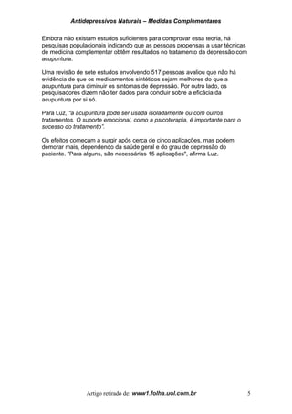 Antidepressivos Naturais – Medidas Complementares
Embora não existam estudos suficientes para comprovar essa teoria, há
pesquisas populacionais indicando que as pessoas propensas a usar técnicas
de medicina complementar obtêm resultados no tratamento da depressão com
acupuntura.
Uma revisão de sete estudos envolvendo 517 pessoas avaliou que não há
evidência de que os medicamentos sintéticos sejam melhores do que a
acupuntura para diminuir os sintomas de depressão. Por outro lado, os
pesquisadores dizem não ter dados para concluir sobre a eficácia da
acupuntura por si só.
Para Luz, “a acupuntura pode ser usada isoladamente ou com outros
tratamentos. O suporte emocional, como a psicoterapia, é importante para o
sucesso do tratamento”.
Os efeitos começam a surgir após cerca de cinco aplicações, mas podem
demorar mais, dependendo da saúde geral e do grau de depressão do
paciente. "Para alguns, são necessárias 15 aplicações", afirma Luz.
Artigo retirado de: www1.folha.uol.com.br 5
 