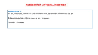ANTIDERIVADA e INTEGRAL INDEFINIDA
Observación 1:
Si en , entonces , donde es una constante real, es también antiderivada de en .
Esta propiedad es evidente, pues si en , entonces
También . Entonces
 