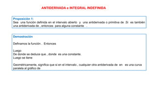 ANTIDERIVADA e INTEGRAL INDEFINIDA
Proposición 1:
Sea una función definida en el intervalo abierto y una antiderivada o primitiva de .Si es también
una antiderivada de , entonces para alguna constante .
Demostración
Definamos la función . Entonces
Luego
De donde se deduce que , donde es una constante.
Luego se tiene
Geométricamente, significa que si en el intervalo , cualquier otra antiderivada de en es una curva
paralela al gráfico de
 