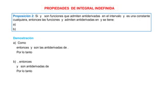 PROPIEDADES DE INTEGRAL INDEFINIDA
Proposición 2: Si y son funciones que admiten antiderivadas en el intervalo y es una constante
cualquiera, entonces las funciones y admiten antiderivadas en y se tiene:
a)
b)
Demostración
a) Como
entonces y son las antiderivadas de .
Por lo tanto
b) , entonces
y son antiderivadas de
Por lo tanto
 